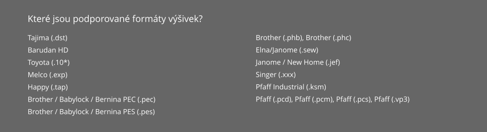 Které jsou podporované formáty výšivek? Tajima (.dst) Barudan HD Toyota (.10*) Melco (.exp) Happy (.tap) Brother / Babylock / Bernina PEC (.pec) Brother / Babylock / Bernina PES (.pes) Brother (.phb), Brother (.phc) Elna/Janome (.sew) Janome / New Home (.jef) Singer (.xxx) Pfaff Industrial (.ksm) Pfaff (.pcd), Pfaff (.pcm), Pfaff (.pcs), Pfaff (.vp3)