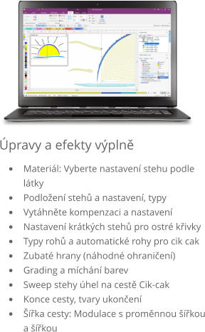 Úpravy a efekty výplně •	Materiál výběr nastavení stehu podle použitého materiálu •	Podložení stehů a nastavení, typy stehů •	Kompenzace tahu, nastavení •	Nastavení krátkých stehů •	Typy rohů a automatické rohy pro stehy cik cak •	Náhodné ohraničení •	Třídění a míchání barev •	Překrývající se stehy, úhly na cestě cik-cak •	Ukončení cesty, tvary ukončení •	Šířka cesty: modulace s proměnnou šířkou