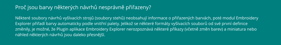 Proč jsou barvy některých návrhů nesprávně přiřazeny? Některé soubory návrhů vyšívacích strojů (soubory stehů) neobsahují informace o přiřazených barvách, poté modul Embroidery Explorer přiřadí barvy automaticky podle vnitřní palety. Jelikož se některé formáty vyšívacích souborů od své první definice změnily, je možné, že Plugin aplikace Embroidery Explorer nerozpoznává některé příkazy (včetně změn barev) a miniatura nebo náhled některých návrhů jsou daleko přesnější.